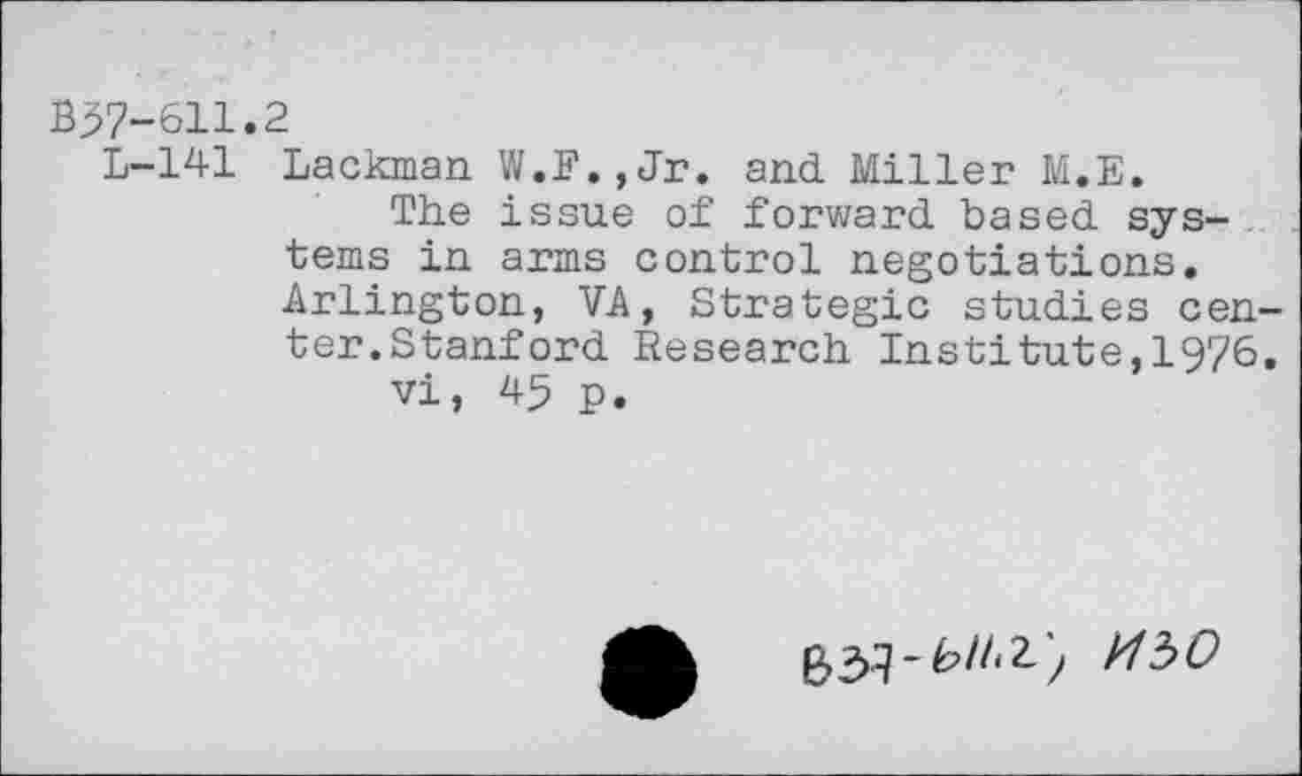 ﻿B37-611.2
L-141 Lackman W.F.,Jr. and Miller M.E.
The issue of forward based systems in arms control negotiations. Arlington, VA, Strategic studies center.Stanford Research Institute,1976.
vi, 45 p.